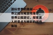 游玩世界的奥秘——世界公园攻略游戏推荐，世界公园游记，探索迷人的景点与精彩的游戏体验