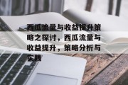 西瓜流量与收益提升策略之探讨，西瓜流量与收益提升，策略分析与实践