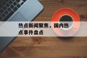 热点新闻聚焦,国内热点事件盘点 热点新闻聚焦,国内热点事件盘点