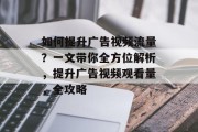 如何提升广告视频流量？一文带你全方位解析，提升广告视频观看量，全攻略
