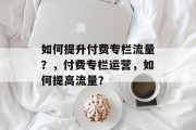 如何提升付费专栏流量?,付费专栏运营,如何提高流量? 如何提升付费专栏流量?,付费专栏运营,如何提高流量?