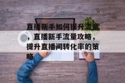 直播新手如何提升流量,直播新手流量攻略,提升直播间转化率的策略 直播新手如何提升流量,直播新手流量攻略,提升直播间转化率的策略