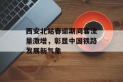 西安北站春运期间客流量激增,彰显中国铁路发展新气象 西安北站春运期间客流量激增,彰显中国铁路发展新气象