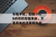 石榴手机,超越16GB内存的存储革新,不是简单的流量版升级 石榴手机,超越16GB内存的存储革新,不是简单的流量版升级