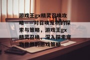 游戏王gx精灵召唤攻略——对召唤宠物的探索与策略,游戏王gx精灵召唤,深入探索宠物世界的游戏策略 游戏王gx精灵召唤攻略——对召唤宠物的探索与策略,游戏王gx精灵召唤,深入探索宠物世界的游戏策略
