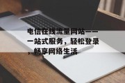 电信在线流量网站——一站式服务,轻松登录,畅享网络生活 电信在线流量网站——一站式服务,轻松登录,畅享网络生活
