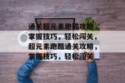 通关超元素跑酷攻略,掌握技巧,轻松闯关,超元素跑酷通关攻略,掌握技巧,轻松闯关 通关超元素跑酷攻略,掌握技巧,轻松闯关,超元素跑酷通关攻略,掌握技巧,轻松闯关
