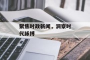 聚焦时政新闻,洞察时代脉搏 聚焦时政新闻,洞察时代脉搏