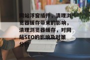 网站浮窗插件,清理浏览器缓存带来的影响,清理浏览器缓存,对网站SEO的影响及对策分析 网站浮窗插件,清理浏览器缓存带来的影响,清理浏览器缓存,对网站SEO的影响及对策分析