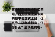西安移动流量卡购买网站,西安移动流量卡网购新平台正式上线!优惠券、福利啥都有,还等什么?赶快抢购吧~ 西安移动流量卡购买网站,西安移动流量卡网购新平台正式上线!优惠券、福利啥都有,还等什么?赶快抢购吧~