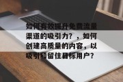 如何有效提升免费流量渠道的吸引力?,如何创建高质量的内容,以吸引和留住目标用户? 如何有效提升免费流量渠道的吸引力?,如何创建高质量的内容,以吸引和留住目标用户?
