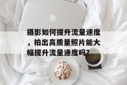 摄影如何提升流量速度,拍出高质量照片能大幅提升流量速度吗? 摄影如何提升流量速度,拍出高质量照片能大幅提升流量速度吗?