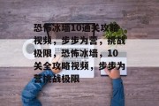 恐怖冰墙10通关攻略视频,步步为营,挑战极限,恐怖冰墙,10关全攻略视频,步步为营挑战极限 恐怖冰墙10通关攻略视频,步步为营,挑战极限,恐怖冰墙,10关全攻略视频,步步为营挑战极限