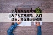 华为游戏探险攻略,华为华为游戏探险,入门指南,带你畅游游戏世界 华为游戏探险攻略,华为华为游戏探险,入门指南,带你畅游游戏世界