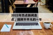 2022年热点新闻盘点,回顾不平凡的一年 2022年热点新闻盘点,回顾不平凡的一年