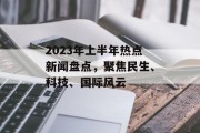 2023年上半年热点新闻盘点,聚焦民生、科技、国际风云 2023年上半年热点新闻盘点,聚焦民生、科技、国际风云
