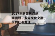 2017年新疆热点新闻回顾,多元文化交融下的社会变迁 2017年新疆热点新闻回顾,多元文化交融下的社会变迁