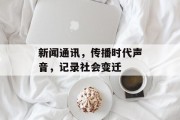 新闻通讯,传播时代声音,记录社会变迁 新闻通讯,传播时代声音,记录社会变迁