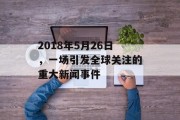 2018年5月26日,一场引发全球关注的重大新闻事件 2018年5月26日,一场引发全球关注的重大新闻事件