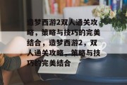 造梦西游2双人通关攻略，策略与技巧的完美结合，造梦西游2，双人通关攻略，策略与技巧的完美结合