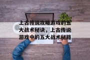 上古传说攻略游戏的五大战术秘诀,上古传说游戏中的五大战术秘籍 上古传说攻略游戏的五大战术秘诀,上古传说游戏中的五大战术秘籍