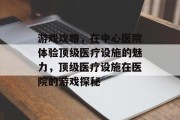 游戏攻略,在中心医院体验顶级医疗设施的魅力,顶级医疗设施在医院的游戏探秘