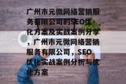 广州市元微网络营销服务有限公司的SEO优化方案及实战案例分享,广州市元微网络营销服务有限公司,SEO优化实战案例分析与优化方案 广州市元微网络营销服务有限公司的SEO优化方案及实战案例分享,广州市元微网络营销服务有限公司,SEO优化实战案例分析与优化方案