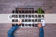 掌握比熊游戏攻略,如何在游戏中体验乐趣与挑战,比熊快乐挑战,新手必看攻略指南 掌握比熊游戏攻略,如何在游戏中体验乐趣与挑战,比熊快乐挑战,新手必看攻略指南
