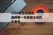 1994年热点新闻,回顾那一年震撼全球的大事件 1994年热点新闻,回顾那一年震撼全球的大事件