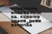大话西游3玩家攻略,如何破解难度与技巧的结晶,大话西游3孙悟空副本攻略,轻松破解难点与技巧结晶 大话西游3玩家攻略,如何破解难度与技巧的结晶,大话西游3孙悟空副本攻略,轻松破解难点与技巧结晶