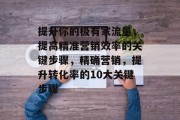 提升你的极有家流量,提高精准营销效率的关键步骤,精确营销,提升转化率的10大关键步骤 提升你的极有家流量,提高精准营销效率的关键步骤,精确营销,提升转化率的10大关键步骤
