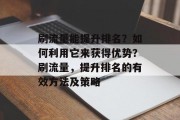 刷流量能提升排名?如何利用它来获得优势?刷流量,提升排名的有效方法及策略 刷流量能提升排名?如何利用它来获得优势?刷流量,提升排名的有效方法及策略