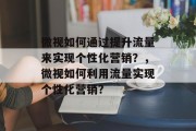微视如何通过提升流量来实现个性化营销？，微视如何利用流量实现个性化营销？