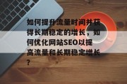 如何提升流量时间并获得长期稳定的增长,如何优化网站SEO以提高流量和长期稳定增长? 如何提升流量时间并获得长期稳定的增长,如何优化网站SEO以提高流量和长期稳定增长?