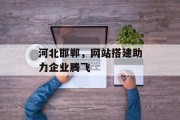 河北邯郸,网站搭建助力企业腾飞 河北邯郸,网站搭建助力企业腾飞
