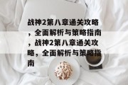 战神2第八章通关攻略,全面解析与策略指南,战神2第八章通关攻略,全面解析与策略指南 战神2第八章通关攻略,全面解析与策略指南,战神2第八章通关攻略,全面解析与策略指南