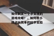 如何制定一个小女孩的游戏攻略？，如何教小孩子玩简单的科学实验