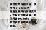 发现新的传播渠道,使用YouTube实现高质量视频的高曝光率,发现新传播渠道,如何利用YouTube实现高质量视频的高曝光率?