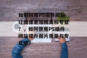 如何利用PS插件网站让图像更加精美和专业?,如何使用PS插件网站提升图片质量与专业感? 如何利用PS插件网站让图像更加精美和专业?,如何使用PS插件网站提升图片质量与专业感?