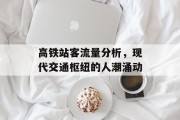 高铁站客流量分析,现代交通枢纽的人潮涌动 高铁站客流量分析,现代交通枢纽的人潮涌动