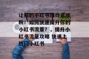 让你的小红书爆炸式涨粉!如何快速提升你的小红书流量?,提升小红书流量攻略 快速上热门小红书 让你的小红书爆炸式涨粉!如何快速提升你的小红书流量?,提升小红书流量攻略 快速上热门小红书