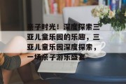 亲子时光！深度探索三亚儿童乐园的乐趣，三亚儿童乐园深度探索，一场亲子游乐盛宴