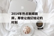 2014年热点新闻回顾,那些让我们铭记的时刻 2014年热点新闻回顾,那些让我们铭记的时刻