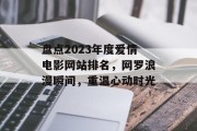 盘点2023年度爱情电影网站排名,网罗浪漫瞬间,重温心动时光 盘点2023年度爱情电影网站排名,网罗浪漫瞬间,重温心动时光