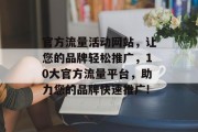 官方流量活动网站,让您的品牌轻松推广,10大官方流量平台,助力您的品牌快速推广! 官方流量活动网站,让您的品牌轻松推广,10大官方流量平台,助力您的品牌快速推广!