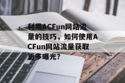 利用ACFun网站流量的技巧,如何使用ACFun网站流量获取更多曝光? 利用ACFun网站流量的技巧,如何使用ACFun网站流量获取更多曝光?