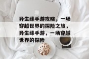 异生缘手游攻略,一场穿越世界的探险之旅,异生缘手游,一场穿越世界的探险 异生缘手游攻略,一场穿越世界的探险之旅,异生缘手游,一场穿越世界的探险