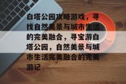 白塔公园攻略游戏,寻找自然美景与城市生活的完美融合,寻宝游白塔公园,自然美景与城市生活完美融合的完美游记 白塔公园攻略游戏,寻找自然美景与城市生活的完美融合,寻宝游白塔公园,自然美景与城市生活完美融合的完美游记