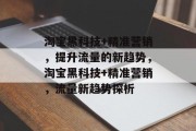 淘宝黑科技+精准营销，提升流量的新趋势，淘宝黑科技+精准营销，流量新趋势探析