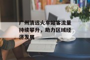 广州清远火车站客流量持续攀升,助力区域经济发展 广州清远火车站客流量持续攀升,助力区域经济发展